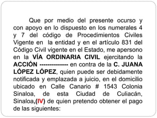 Que por medio del presente ocurso y
con apoyo en lo dispuesto en los numerales 4
y 7 del código de Procedimientos Civiles
Vigente en la entidad y en el artículo 831 del
Código Civil vigente en el Estado, me apersono
en la VÍA ORDINARIA CIVIL ejercitando la
ACCIÓN -------------- en contra de la C. JUANA
LÓPEZ LÓPEZ, quien puede ser debidamente
notificada y emplazada a juicio, en el domicilio
ubicado en Calle Canario # 1543 Colonia
Sinaloa, de esta Ciudad de Culiacán,
Sinaloa,(IV) de quien pretendo obtener el pago
de las siguientes:
 