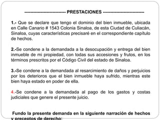 ---------------------------- PRESTACIONES ----------------------------
1.- Que se declare que tengo el dominio del bien inmueble, ubicada
en Calle Canario # 1543 Colonia Sinaloa, de esta Ciudad de Culiacán,
Sinaloa, cuyas características precisaré en el correspondiente capítulo
de hechos.
2.-Se condene a la demandada a la desocupación y entrega del bien
inmueble de mi propiedad, con todas sus accesiones y frutos, en los
términos prescritos por el Código Civil del estado de Sinaloa.
3.-Se condene a la demandada al resarcimiento de daños y perjuicios
por los deterioros que el bien inmueble haya sufrido, mientras este
bien haya estado en poder de ella.
4.-Se condene a la demandada al pago de los gastos y costas
judiciales que genere el presente juicio.
Fundo la presente demanda en la siguiente narración de hechos
 