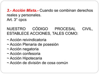3.- Acción Mixta.- Cuando se combinan derechos
reales y personales.
Art. 3° cpcs
NUESTRO CÓDIGO PROCESAL CIVIL,
ESTABLECE ACCIONES, TALES COMO:
~ Acción reivindicatoria
~ Acción Plenaria de posesión
~ Acción negatoria
~ Acción confesoria
~ Acción Hipotecaria
~ Acción de división de cosa común
 