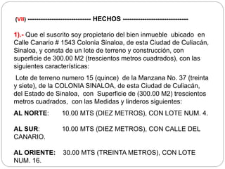 (VII) ----------------------------- HECHOS ------------------------------
1).- Que el suscrito soy propietario del bien inmueble ubicado en
Calle Canario # 1543 Colonia Sinaloa, de esta Ciudad de Culiacán,
Sinaloa, y consta de un lote de terreno y construcción, con
superficie de 300.00 M2 (trescientos metros cuadrados), con las
siguientes características:
Lote de terreno numero 15 (quince) de la Manzana No. 37 (treinta
y siete), de la COLONIA SINALOA, de esta Ciudad de Culiacán,
del Estado de Sinaloa, con Superficie de (300.00 M2) trescientos
metros cuadrados, con las Medidas y linderos siguientes:
AL NORTE: 10.00 MTS (DIEZ METROS), CON LOTE NUM. 4.
AL SUR: 10.00 MTS (DIEZ METROS), CON CALLE DEL
CANARIO.
AL ORIENTE: 30.00 MTS (TREINTA METROS), CON LOTE
NUM. 16.
 