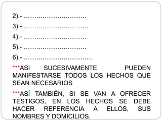 2).- …………………………
3).- ………………………….
4).- …………………………
5).- …………………………
6).- ……………………………
***ASI SUCESIVAMENTE PUEDEN
MANIFESTARSE TODOS LOS HECHOS QUE
SEAN NECESARIOS
***ASÍ TAMBIÉN, SI SE VAN A OFRECER
TESTIGOS, EN LOS HECHOS SE DEBE
HACER REFERENCIA A ELLOS, SUS
NOMBRES Y DOMICILIOS.
 