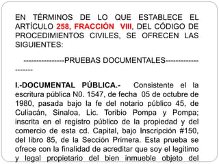 EN TÉRMINOS DE LO QUE ESTABLECE EL
ARTÍCULO 258, FRACCIÓN VIII, DEL CÓDIGO DE
PROCEDIMIENTOS CIVILES, SE OFRECEN LAS
SIGUIENTES:
----------------PRUEBAS DOCUMENTALES-------------
-------
I.-DOCUMENTAL PÚBLICA.- Consistente el la
escritura pública N0. 1547, de fecha 05 de octubre de
1980, pasada bajo la fe del notario público 45, de
Culiacán, Sinaloa, Lic. Toribio Pompa y Pompa;
inscrita en el registro público de la propiedad y del
comercio de esta cd. Capital, bajo Inscripción #150,
del libro 85, de la Sección Primera. Esta prueba se
ofrece con la finalidad de acreditar que soy el legitimo
y legal propietario del bien inmueble objeto del
 