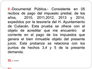 II.-Documental Pública.- Consistente en 05
recibos de pago del impuesto predial, de los
años, 2010, 2011,2012, 2013 y 2014,
expedidos por la tesorería del H. Ayuntamiento
de Culiacán. Esta prueba se ofrece con el
objeto de acreditar que me encuentro al
corriente en el pago de los impuestos que
genera el bien inmueble objeto del presente
juicio. Esta probanza se relaciona con los
puntos de hechos 3,4 y 5 de la presente
demanda.
III.- ----
 