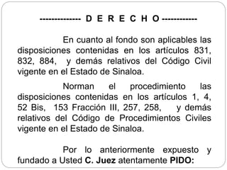 -------------- D E R E C H O ------------
En cuanto al fondo son aplicables las
disposiciones contenidas en los artículos 831,
832, 884, y demás relativos del Código Civil
vigente en el Estado de Sinaloa.
Norman el procedimiento las
disposiciones contenidas en los artículos 1, 4,
52 Bis, 153 Fracción III, 257, 258, y demás
relativos del Código de Procedimientos Civiles
vigente en el Estado de Sinaloa.
Por lo anteriormente expuesto y
fundado a Usted C. Juez atentamente PIDO:
 