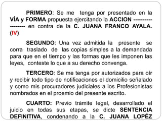 PRIMERO: Se me tenga por presentado en la
VÍA y FORMA propuesta ejercitando la ACCION ----------
-------- en contra de la C. JUANA FRANCO AYALA.
(IV)
SEGUNDO: Una vez admitida la presente se
corra traslado de las copias simples a la demandada
para que en el tiempo y las formas que les imponen las
leyes, conteste lo que a su derecho convenga.
TERCERO: Se me tenga por autorizados para oír
y recibir todo tipo de notificaciones el domicilio señalado
y como mis procuradores judiciales a los Profesionistas
nombrados en el proemio del presente escrito.
CUARTO: Previo trámite legal, desarrollado el
juicio en todas sus etapas, se dicte SENTENCIA
DEFINITIVA, condenando a la C. JUANA LOPÉZ
 