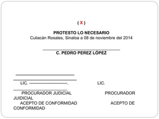 ( X )
PROTESTO LO NECESARIO
Culiacán Rosales, Sinaloa a 08 de noviembre del 2014
_________________________________
C. PEDRO PEREZ LÓPEZ
_________________________
___________________________
LIC. ---------------------------. LIC.
_______________________
PROCURADOR JUDICIAL PROCURADOR
JUIDICIAL
ACEPTO DE CONFORMIDAD ACEPTO DE
CONFORMIDAD
 