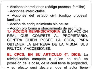 ~ Acciones hereditarias (código procesal familiar)
~ Acciones interdictales
~ Acciones del estado civil (código procesal
familiar)
~ Acción de enriquecimiento sin causa
~ Acción pro forma u otorgamiento de escritura
1.- ACCIÓN REIVINDICATORIA ES LA ACCIÓN
REAL QUE COMPETE AL PROPIETARIO,
CONTRA QUIEN POSEE LA COSA, PARA
OBTENER LA ENTREGA DE LA MISMA, SUS
FRUTOS Y ACCESIONES.
EL CPCS, EN SU ARTICULO 4°, DICE: La
reivindicación compete a quien no está en
posesión de la cosa, de la cual tiene la propiedad,
y su efecto será declarar que el actor tiene
 
