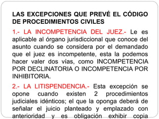 LAS EXCEPCIONES QUE PREVÉ EL CÓDIGO
DE PROCEDIMIENTOS CIVILES
1.- LA INCOMPETENCIA DEL JUEZ.- Le es
aplicable al órgano jurisdiccional que conoce del
asunto cuando se considera por el demandado
que el juez es incompetente, esta la podemos
hacer valer dos vías, como INCOMPETENCIA
POR DECLINATORIA O INCOMPETENCIA POR
INHIBITORIA.
2.- LA LITISPENDENCIA.- Esta excepción se
opone cuando existen 2 procedimientos
judiciales idénticos; el que la oponga deberá de
señalar el juicio planteado y emplazado con
anterioridad y es obligación exhibir copia
 
