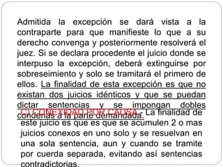 Admitida la excepción se dará vista a la
contraparte para que manifieste lo que a su
derecho convenga y posteriormente resolverá el
juez. Si se declara procedente el juicio donde se
interpuso la excepción, deberá extinguirse por
sobreseimiento y solo se tramitará el primero de
ellos. La finalidad de esta excepción es que no
existan dos juicios idénticos y que se puedan
dictar sentencias y se impongan dobles
condenas a la parte demandada.
C) CONEXIDAD POR CAUSA.- La finalidad de
este juicio es que es que se acumulen 2 o mas
juicios conexos en uno solo y se resuelvan en
una sola sentencia, aun y cuando se tramite
por cuerda separada, evitando así sentencias
 