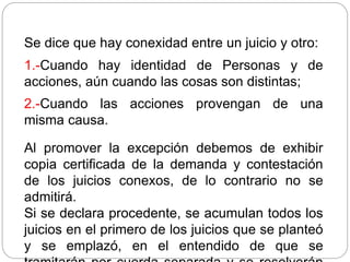 Se dice que hay conexidad entre un juicio y otro:
1.-Cuando hay identidad de Personas y de
acciones, aún cuando las cosas son distintas;
2.-Cuando las acciones provengan de una
misma causa.
Al promover la excepción debemos de exhibir
copia certificada de la demanda y contestación
de los juicios conexos, de lo contrario no se
admitirá.
Si se declara procedente, se acumulan todos los
juicios en el primero de los juicios que se planteó
y se emplazó, en el entendido de que se
 