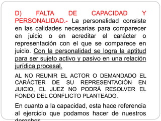 D) FALTA DE CAPACIDAD Y
PERSONALIDAD.- La personalidad consiste
en las calidades necesarias para comparecer
en juicio o en acreditar el carácter o
representación con el que se comparece en
juicio. Con la personalidad se logra la aptitud
para ser sujeto activo y pasivo en una relación
jurídica procesal.
AL NO REUNIR EL ACTOR O DEMANDADO EL
CARÁCTER DE SU REPRESENTACIÓN EN
JUICIO, EL JUEZ NO PODRÁ RESOLVER EL
FONDO DEL CONFLICTO PLANTEADO.
En cuanto a la capacidad, esta hace referencia
al ejercicio que podamos hacer de nuestros
 