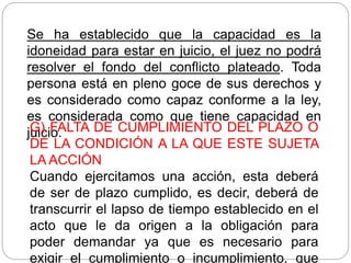 Se ha establecido que la capacidad es la
idoneidad para estar en juicio, el juez no podrá
resolver el fondo del conflicto plateado. Toda
persona está en pleno goce de sus derechos y
es considerado como capaz conforme a la ley,
es considerada como que tiene capacidad en
juicio.
G) FALTA DE CUMPLIMIENTO DEL PLAZO O
DE LA CONDICIÓN A LA QUE ESTE SUJETA
LA ACCIÓN
Cuando ejercitamos una acción, esta deberá
de ser de plazo cumplido, es decir, deberá de
transcurrir el lapso de tiempo establecido en el
acto que le da origen a la obligación para
poder demandar ya que es necesario para
exigir el cumplimiento o incumplimiento, que
 