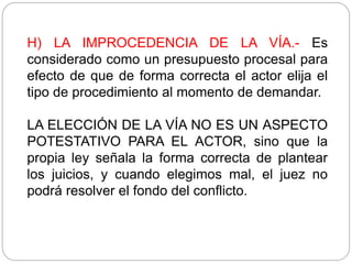 H) LA IMPROCEDENCIA DE LA VÍA.- Es
considerado como un presupuesto procesal para
efecto de que de forma correcta el actor elija el
tipo de procedimiento al momento de demandar.
LA ELECCIÓN DE LA VÍA NO ES UN ASPECTO
POTESTATIVO PARA EL ACTOR, sino que la
propia ley señala la forma correcta de plantear
los juicios, y cuando elegimos mal, el juez no
podrá resolver el fondo del conflicto.
 