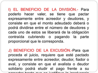 I) EL BENEFICIO DE LA DIVISIÓN.- Para
poderlo hacer valer, se tiene que pactar
expresamente entre acreedor y deudores, y
consiste en que el monto adeudado deberá o
podrá dividirse entre el número de deudores y
cada uno de estos se liberará de la obligación
contraída cubriendo o pagando la parte
proporcional que le corresponda.
J) BENEFICIO DE LA EXCUSIÓN.-Para que
proceda el juicio, requiere que esté pactado
expresamente entre acreedor, deudor, fiador o
aval, y consiste en que el avalista o deudor
solidario podrá eludir el pago frente a su
 