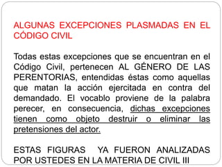 ALGUNAS EXCEPCIONES PLASMADAS EN EL
CÓDIGO CIVIL
Todas estas excepciones que se encuentran en el
Código Civil, pertenecen AL GÉNERO DE LAS
PERENTORIAS, entendidas éstas como aquellas
que matan la acción ejercitada en contra del
demandado. El vocablo proviene de la palabra
perecer, en consecuencia, dichas excepciones
tienen como objeto destruir o eliminar las
pretensiones del actor.
ESTAS FIGURAS YA FUERON ANALIZADAS
POR USTEDES EN LA MATERIA DE CIVIL III
 