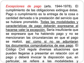 Excepciones de pago (arts. 1944-1978). El
cumplimiento de las obligaciones extingue éstas.
Pago o cumplimiento es la entrega de la cosa o
cantidad derivada o la prestación del servicio que
se hubiere prometido. Todas las modalidades y
características de pago deberán expresarse al
hacerse valer la excepción. Sería insuficiente que
se expresara que ha habiendo pago y no se
mencionaran las circunstancias en que el pago
se realizó, así como si no se adjuntaran
los documentos comprobatorios de ese pago. El
Código Civil regula diversas situaciones que
pueden llegarse a presentar en relación con el
pago y deberá invocar la disposición que, en
particular, se refiere a las modalidades y
 