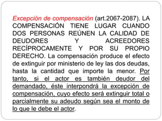 Excepción de compensación (art.2067-2087). LA
COMPENSACIÓN TIENE LUGAR CUANDO
DOS PERSONAS REÚNEN LA CALIDAD DE
DEUDORES Y ACREEDORES
RECÍPROCAMENTE Y POR SU PROPIO
DERECHO. La compensación produce el efecto
de extinguir por ministerio de ley las dos deudas,
hasta la cantidad que importe la menor. Por
tanto, si el actor es también deudor del
demandado, éste interpondrá la excepción de
compensación, cuyo efecto será extinguir total o
parcialmente su adeudo según sea el monto de
lo que le debe el actor.
 