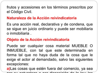 frutos y accesiones en los términos prescritos por
el Código Civil.
Naturaleza de la Acción reivindicatoria
Es una acción real, declarativa y de condena, que
se sigue en juicio ordinario y puede ser mobiliaria
o inmobiliaria .
Objeto de la Acción reivindicatoria
Puede ser cualquier cosa material MUEBLE O
INMUEBLE, con tal que este determinada en
forma tal que no haya duda de la cosa que le
exige el actor al demandado, salvo las siguientes
excepciones:
a)Las cosas que estén fuera del comercio, ya sea
 