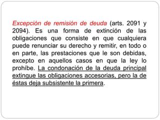 Excepción de remisión de deuda (arts. 2091 y
2094). Es una forma de extinción de las
obligaciones que consiste en que cualquiera
puede renunciar su derecho y remitir, en todo o
en parte, las prestaciones que le son debidas,
excepto en aquellos casos en que la ley lo
prohíbe. La condonación de la deuda principal
extingue las obligaciones accesorias, pero la de
éstas deja subsistente la primera.
 