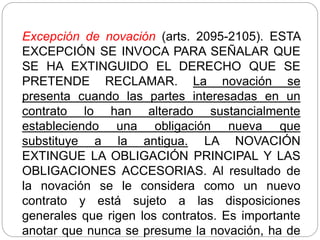 Excepción de novación (arts. 2095-2105). ESTA
EXCEPCIÓN SE INVOCA PARA SEÑALAR QUE
SE HA EXTINGUIDO EL DERECHO QUE SE
PRETENDE RECLAMAR. La novación se
presenta cuando las partes interesadas en un
contrato lo han alterado sustancialmente
estableciendo una obligación nueva que
substituye a la antigua. LA NOVACIÓN
EXTINGUE LA OBLIGACIÓN PRINCIPAL Y LAS
OBLIGACIONES ACCESORIAS. Al resultado de
la novación se le considera como un nuevo
contrato y está sujeto a las disposiciones
generales que rigen los contratos. Es importante
anotar que nunca se presume la novación, ha de
 