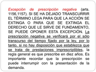 Excepción de prescripción negativa (arts.
1156,1157). SI SE HA DEJADO TRANSCURRIR
EL TÉRMINO LEGA PARA QUE LA ACCIÓN SE
EXTINGA O PARA QUE SE EXTINGA EL
DERECHO QUE LE SIRVE DE FUNDAMENTO,
SE PUEDE OPONER ESTA EXCEPCIÓN. La
prescripción negativa se verificará por el sólo
transcurso del tiempo fijado por la ley, por lo
tanto, si no hay disposición que establezca que
se trata de prestaciones imprescriptibles, la
regla general es que prescribe en diez años. Es
importante recordar que la prescripción se
puede interrumpir con la presentación de la
demanda.
 