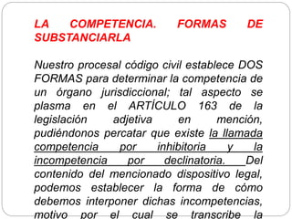 LA COMPETENCIA. FORMAS DE
SUBSTANCIARLA
Nuestro procesal código civil establece DOS
FORMAS para determinar la competencia de
un órgano jurisdiccional; tal aspecto se
plasma en el ARTÍCULO 163 de la
legislación adjetiva en mención,
pudiéndonos percatar que existe la llamada
competencia por inhibitoria y la
incompetencia por declinatoria. Del
contenido del mencionado dispositivo legal,
podemos establecer la forma de cómo
debemos interponer dichas incompetencias,
motivo por el cual se transcribe la
 