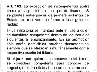 Art. 163. La excepción de incompetencia podrá
promoverse por inhibitoria o por declinatoria. Si
se plantea entre jueces de primera instancia del
Estado, se resolverá conforme a las siguientes
reglas:
I.- La inhibitoria se intentará ante el juez a quien
se considere competente dentro de los tres días
siguientes al emplazamiento. En su promoción
sólo serán admisibles pruebas documentales,
siempre que se ofrezcan simultáneamente con el
respectivo escrito inhibitorio.
Si el juez ante quien se promueve la inhibitoria
se considera competente para conocer del
negocio, remitirá oficio al que se estima no serlo
 