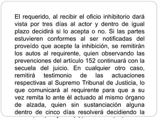 El requerido, al recibir el oficio inhibitorio dará
vista por tres días al actor y dentro de igual
plazo decidirá si lo acepta o no. Si las partes
estuvieren conformes al ser notificadas del
proveído que acepte la inhibición, se remitirán
los autos al requirente, quien observando las
prevenciones del artículo 152 continuará con la
secuela del juicio. En cualquier otro caso,
remitirá testimonio de las actuaciones
respectivas al Supremo Tribunal de Justicia, lo
que comunicará al requirente para que a su
vez remita lo ante él actuado al mismo órgano
de alzada, quien sin sustanciación alguna
dentro de cinco días resolverá decidiendo la
 