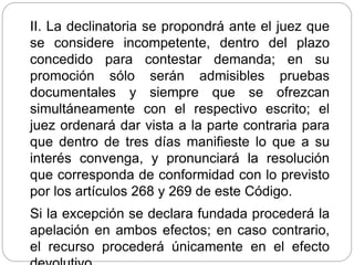 II. La declinatoria se propondrá ante el juez que
se considere incompetente, dentro del plazo
concedido para contestar demanda; en su
promoción sólo serán admisibles pruebas
documentales y siempre que se ofrezcan
simultáneamente con el respectivo escrito; el
juez ordenará dar vista a la parte contraria para
que dentro de tres días manifieste lo que a su
interés convenga, y pronunciará la resolución
que corresponda de conformidad con lo previsto
por los artículos 268 y 269 de este Código.
Si la excepción se declara fundada procederá la
apelación en ambos efectos; en caso contrario,
el recurso procederá únicamente en el efecto
 