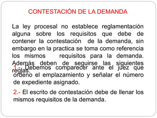 CONTESTACIÓN DE LA DEMANDA
La ley procesal no establece reglamentación
alguna sobre los requisitos que debe de
contener la contestación de la demanda, sin
embargo en la practica se toma como referencia
los mismos requisitos para la demanda.
Además deben de seguirse las siguientes
reglas:
1.- Debemos comparecer ante el juez que
ordeno el emplazamiento y señalar el número
de expediente asignado.
2.- El escrito de contestación debe de llenar los
mismos requisitos de la demanda.
 