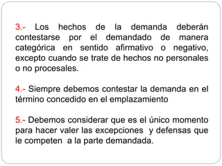 3.- Los hechos de la demanda deberán
contestarse por el demandado de manera
categórica en sentido afirmativo o negativo,
excepto cuando se trate de hechos no personales
o no procesales.
4.- Siempre debemos contestar la demanda en el
término concedido en el emplazamiento
5.- Debemos considerar que es el único momento
para hacer valer las excepciones y defensas que
le competen a la parte demandada.
 