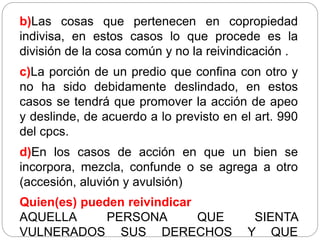 b)Las cosas que pertenecen en copropiedad
indivisa, en estos casos lo que procede es la
división de la cosa común y no la reivindicación .
c)La porción de un predio que confina con otro y
no ha sido debidamente deslindado, en estos
casos se tendrá que promover la acción de apeo
y deslinde, de acuerdo a lo previsto en el art. 990
del cpcs.
d)En los casos de acción en que un bien se
incorpora, mezcla, confunde o se agrega a otro
(accesión, aluvión y avulsión)
Quien(es) pueden reivindicar
AQUELLA PERSONA QUE SIENTA
VULNERADOS SUS DERECHOS Y QUE
 