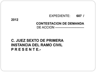 EXPEDIENTE: 607 /
2012
CONTESTACION DE DEMANDA
DE ACCION ---------------------------
C. JUEZ SEXTO DE PRIMERA
INSTANCIA DEL RAMO CIVIL
P R E S E N T E.-
 