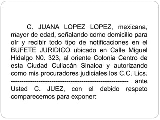 C. JUANA LOPEZ LOPEZ, mexicana,
mayor de edad, señalando como domicilio para
oír y recibir todo tipo de notificaciones en el
BUFETE JURIDICO ubicado en Calle Miguel
Hidalgo N0. 323, al oriente Colonia Centro de
esta Ciudad Culiacán Sinaloa y autorizando
como mis procuradores judiciales los C.C. Lics.
------------------------------------------------------- ante
Usted C. JUEZ, con el debido respeto
comparecemos para exponer:
 