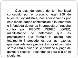 Que estando dentro del término legal
concedido por el precepto legal 259 de
Nuestra Ley Adjetiva, nos apersonamos por
éste medio dando contestación a la temeraria
e infundada demanda interpuesta en nuestra
contra por PEDRO PEREZ LOPEZ,
manifestando de antemano que las
prestaciones que formula la actora son
totalmente improcedentes por las razones
que más adelante precisaré y por el contrario
será a esta a quien se le condene al pago de
gastos y costas; basándonos para ello en la
siguiente:
 