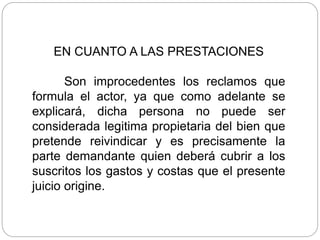 EN CUANTO A LAS PRESTACIONES
Son improcedentes los reclamos que
formula el actor, ya que como adelante se
explicará, dicha persona no puede ser
considerada legitima propietaria del bien que
pretende reivindicar y es precisamente la
parte demandante quien deberá cubrir a los
suscritos los gastos y costas que el presente
juicio origine.
 