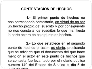 CONTESTACION DE HECHOS
1.- El primer punto de hechos no
nos corresponde contestarlo, en virtud de no ser
un hecho propio del suscrito y por consiguiente
no nos consta a los suscritos lo que manifiesta
la parte actora en este punto de hechos.
2.- Lo que establece en el segundo
punto de hechos el actor, es cierto, precisando
que se advierte que el documento del que hace
mención el actor en este punto de hechos que
se contesta fue levantado por el notario publico
numero 149 del Estado de Sinaloa el día 5 de
 