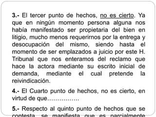 3.- El tercer punto de hechos, no es cierto. Ya
que en ningún momento persona alguna nos
había manifestado ser propietaria del bien en
litigio, mucho menos requerirnos por la entrega y
desocupación del mismo, siendo hasta el
momento de ser emplazados a juicio por este H.
Tribunal que nos enteramos del reclamo que
hace la actora mediante su escrito inicial de
demanda, mediante el cual pretende la
reivindicación.
4.- El Cuarto punto de hechos, no es cierto, en
virtud de que…………….
5.- Respecto al quinto punto de hechos que se
 