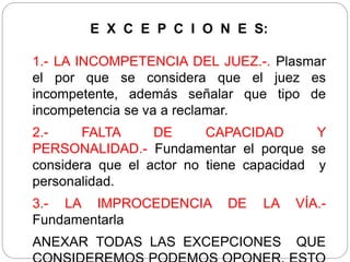 E X C E P C I O N E S:
1.- LA INCOMPETENCIA DEL JUEZ.-. Plasmar
el por que se considera que el juez es
incompetente, además señalar que tipo de
incompetencia se va a reclamar.
2.- FALTA DE CAPACIDAD Y
PERSONALIDAD.- Fundamentar el porque se
considera que el actor no tiene capacidad y
personalidad.
3.- LA IMPROCEDENCIA DE LA VÍA.-
Fundamentarla
ANEXAR TODAS LAS EXCEPCIONES QUE
 
