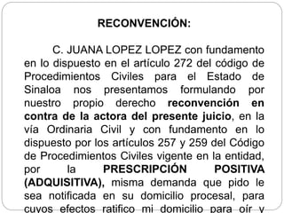 RECONVENCIÓN:
C. JUANA LOPEZ LOPEZ con fundamento
en lo dispuesto en el artículo 272 del código de
Procedimientos Civiles para el Estado de
Sinaloa nos presentamos formulando por
nuestro propio derecho reconvención en
contra de la actora del presente juicio, en la
vía Ordinaria Civil y con fundamento en lo
dispuesto por los artículos 257 y 259 del Código
de Procedimientos Civiles vigente en la entidad,
por la PRESCRIPCIÓN POSITIVA
(ADQUISITIVA), misma demanda que pido le
sea notificada en su domicilio procesal, para
cuyos efectos ratifico mi domicilio para oír y
 