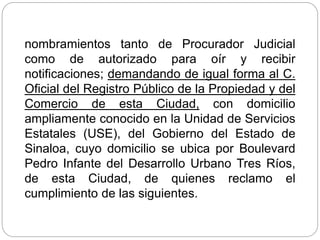 nombramientos tanto de Procurador Judicial
como de autorizado para oír y recibir
notificaciones; demandando de igual forma al C.
Oficial del Registro Público de la Propiedad y del
Comercio de esta Ciudad, con domicilio
ampliamente conocido en la Unidad de Servicios
Estatales (USE), del Gobierno del Estado de
Sinaloa, cuyo domicilio se ubica por Boulevard
Pedro Infante del Desarrollo Urbano Tres Ríos,
de esta Ciudad, de quienes reclamo el
cumplimiento de las siguientes.
 