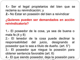 1.- Ser el legal propietarios del bien que se
reclama su reivindicación; y
2.- No Estar en posesión del bien a reivindicar
¿Quienes pueden ser demandados en acción
reivindicatoria?
1.- El poseedor de la cosa, ya sea de buena o
mala fe.(4 y 8)
2.- El tenedor de la cosa puede declinar la
responsabilidad del juicio, designando al
poseedor que lo sea a título de dueño. (art. 5°)
3.- El poseedor que niegue la posesión para
obtener sentencia favorable (art. 6)
4.- El que siendo poseedor, deja la posesión para
 