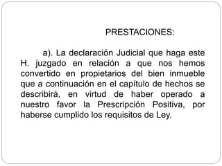 PRESTACIONES:
a). La declaración Judicial que haga este
H. juzgado en relación a que nos hemos
convertido en propietarios del bien inmueble
que a continuación en el capítulo de hechos se
describirá, en virtud de haber operado a
nuestro favor la Prescripción Positiva, por
haberse cumplido los requisitos de Ley.
 