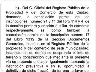 b).- Del C. Oficial del Registro Público de la
Propiedad y del Comercio de esta Ciudad,
demando la cancelación parcial de las
inscripciones número 91 y 14 del libro 114 y 4 de
la sección primera y sección auxiliar de comercio
respectivamente, así como también la
cancelación parcial de la inscripción numero 17
del Libro 1319 de la Sección Documentos
Generales, inscritas en el Registro Público de la
propiedad y del comercio de ésta municipalidad,
inscripciones de donde se desprende el lote de
terreno y construcción que mediante la presente
vía se pretende usucapir; igualmente demando la
inscripción preventiva y en su oportunidad la
definitiva de dicho fracción de terreno a favor del
 