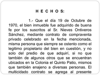 H E C H O S:
1.- Que el día 19 de Octubre de
1970, el bien inmueble fue adquirido de buena
fe por los suscritos al Sr. Nieves Ontiveros
Sánchez, mediante contrato de compraventa
privado celebrado en la fecha mencionada,
misma persona que siempre se ostento como el
legitimo propietario del bien en cuestión, y no
solo del predio de que adquirí, si no que
también de algunos otros que se encuentran
ubicados en la Colonia el Quinto Patio, mismos
que también enajeno a diversas personas. El
multicidado contrato se agrega al presente
 