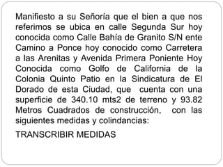 Manifiesto a su Señoría que el bien a que nos
referimos se ubica en calle Segunda Sur hoy
conocida como Calle Bahía de Granito S/N ente
Camino a Ponce hoy conocido como Carretera
a las Arenitas y Avenida Primera Poniente Hoy
Conocida como Golfo de California de la
Colonia Quinto Patio en la Sindicatura de El
Dorado de esta Ciudad, que cuenta con una
superficie de 340.10 mts2 de terreno y 93.82
Metros Cuadrados de construcción, con las
siguientes medidas y colindancias:
TRANSCRIBIR MEDIDAS
 