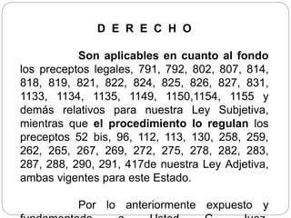 D E R E C H O
Son aplicables en cuanto al fondo
los preceptos legales, 791, 792, 802, 807, 814,
818, 819, 821, 822, 824, 825, 826, 827, 831,
1133, 1134, 1135, 1149, 1150,1154, 1155 y
demás relativos para nuestra Ley Subjetiva,
mientras que el procedimiento lo regulan los
preceptos 52 bis, 96, 112, 113, 130, 258, 259,
262, 265, 267, 269, 272, 275, 278, 282, 283,
287, 288, 290, 291, 417de nuestra Ley Adjetiva,
ambas vigentes para este Estado.
Por lo anteriormente expuesto y
 