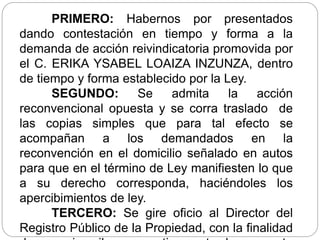 PRIMERO: Habernos por presentados
dando contestación en tiempo y forma a la
demanda de acción reivindicatoria promovida por
el C. ERIKA YSABEL LOAIZA INZUNZA, dentro
de tiempo y forma establecido por la Ley.
SEGUNDO: Se admita la acción
reconvencional opuesta y se corra traslado de
las copias simples que para tal efecto se
acompañan a los demandados en la
reconvención en el domicilio señalado en autos
para que en el término de Ley manifiesten lo que
a su derecho corresponda, haciéndoles los
apercibimientos de ley.
TERCERO: Se gire oficio al Director del
Registro Público de la Propiedad, con la finalidad
 