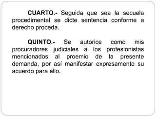 CUARTO.- Seguida que sea la secuela
procedimental se dicte sentencia conforme a
derecho proceda.
QUINTO.- Se autorice como mis
procuradores judiciales a los profesionistas
mencionados al proemio de la presente
demanda, por así manifestar expresamente su
acuerdo para ello.
 