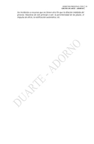 DERECHO PROCESAL CIVIL
GRUPO: DUARTE - ADORNO
10
los incidentes o recursos que no tienen otro fin que la dilación indebida del
proceso. Muestras de este principi o son: la perentoriedad de los plazos, el
impulso de oficio, la notificación automática, etc.
 